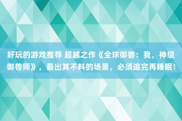 好玩的游戏推荐 超越之作《全球御兽：我，神级御兽师》，最出其不料的场景，必须追完再睡眠！