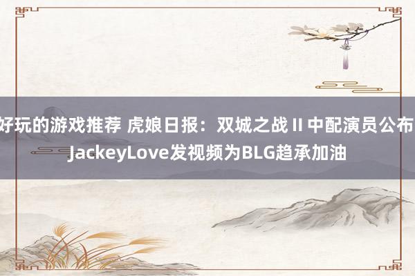 好玩的游戏推荐 虎娘日报：双城之战Ⅱ中配演员公布 JackeyLove发视频为BLG趋承加油