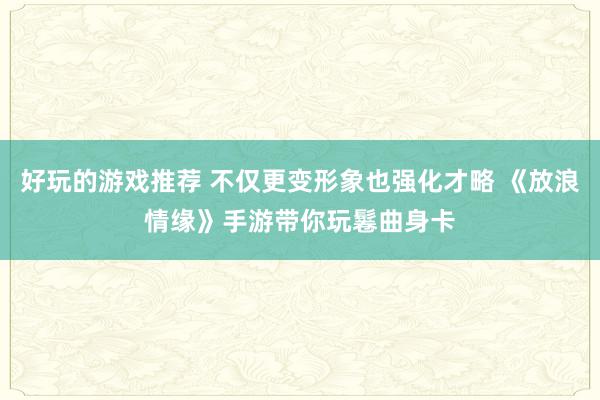 好玩的游戏推荐 不仅更变形象也强化才略 《放浪情缘》手游带你玩鬈曲身卡