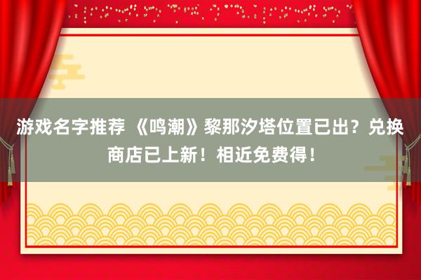 游戏名字推荐 《鸣潮》黎那汐塔位置已出？兑换商店已上新！相近免费得！