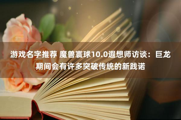 游戏名字推荐 魔兽寰球10.0遐想师访谈：巨龙期间会有许多突破传统的新践诺