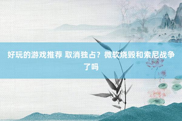 好玩的游戏推荐 取消独占？微软烧毁和索尼战争了吗