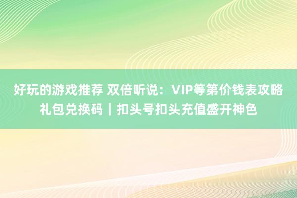 好玩的游戏推荐 双倍听说：VIP等第价钱表攻略礼包兑换码｜扣头号扣头充值盛开神色