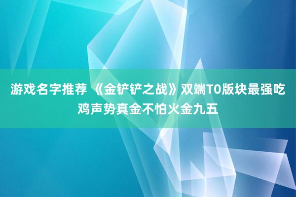 游戏名字推荐 《金铲铲之战》双端T0版块最强吃鸡声势真金不怕火金九五