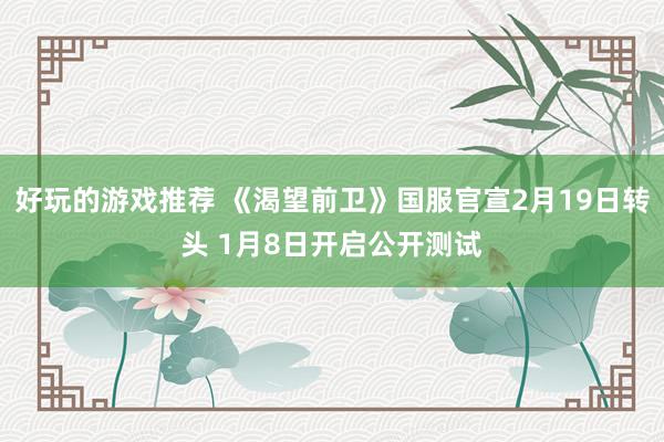 好玩的游戏推荐 《渴望前卫》国服官宣2月19日转头 1月8日开启公开测试