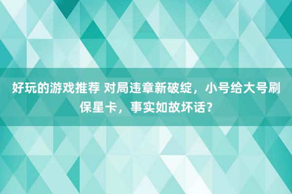 好玩的游戏推荐 对局违章新破绽，小号给大号刷保星卡，事实如故坏话？