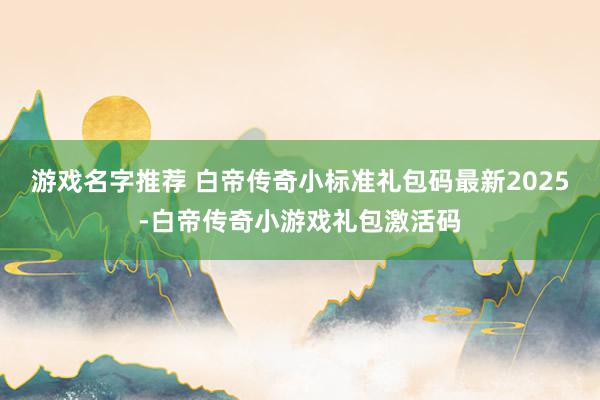 游戏名字推荐 白帝传奇小标准礼包码最新2025-白帝传奇小游戏礼包激活码