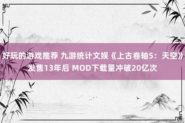 好玩的游戏推荐 九游统计文娱《上古卷轴5：天空》发售13年后 MOD下载量冲破20亿次