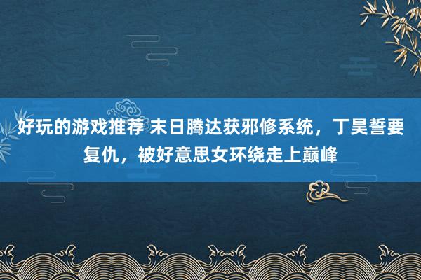 好玩的游戏推荐 末日腾达获邪修系统，丁昊誓要复仇，被好意思女环绕走上巅峰