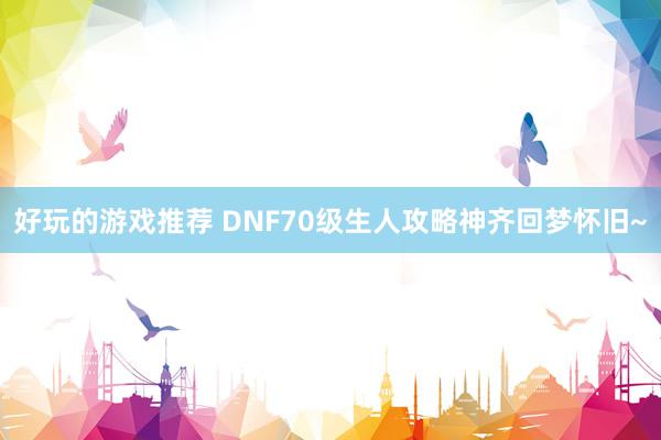 好玩的游戏推荐 DNF70级生人攻略神齐回梦怀旧~