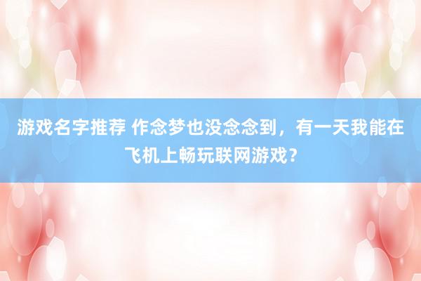 游戏名字推荐 作念梦也没念念到，有一天我能在飞机上畅玩联网游戏？