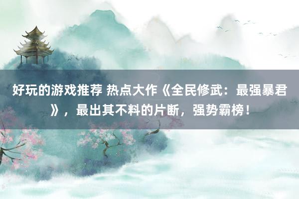 好玩的游戏推荐 热点大作《全民修武：最强暴君》，最出其不料的片断，强势霸榜！