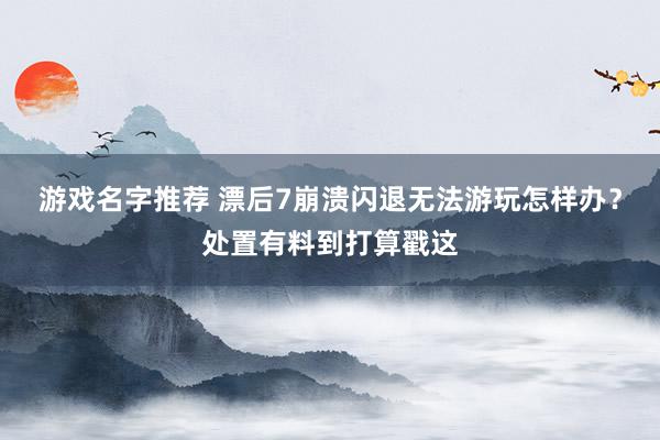 游戏名字推荐 漂后7崩溃闪退无法游玩怎样办？处置有料到打算戳这